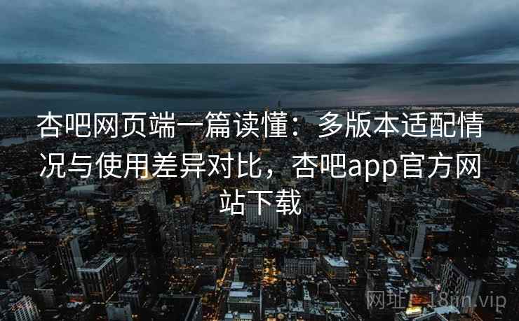 杏吧网页端一篇读懂：多版本适配情况与使用差异对比，杏吧app官方网站下载