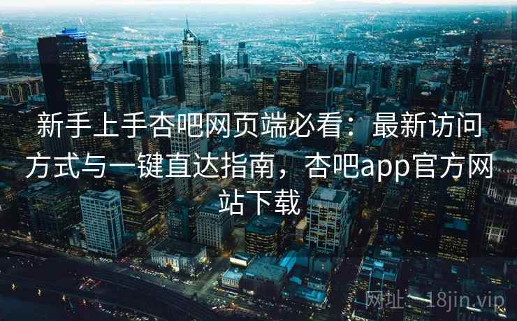 新手上手杏吧网页端必看:最新访问方式与一键直达指南,杏吧app官方网站下载 新手上手杏吧网页端必看:最新访问方式与一键直达指南,杏吧app官方网站下载