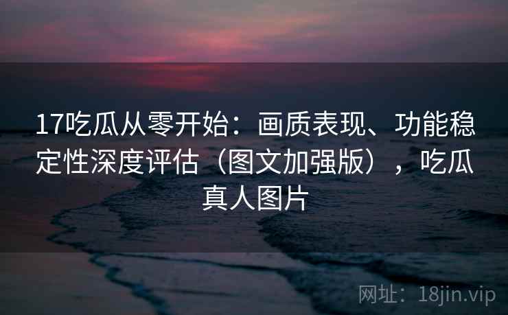 17吃瓜从零开始：画质表现、功能稳定性深度评估（图文加强版），吃瓜真人图片