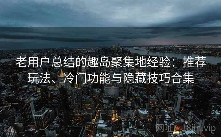 老用户总结的趣岛聚集地经验：推荐玩法、冷门功能与隐藏技巧合集