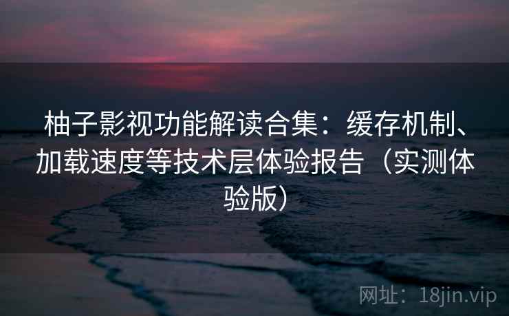 柚子影视功能解读合集：缓存机制、加载速度等技术层体验报告（实测体验版）