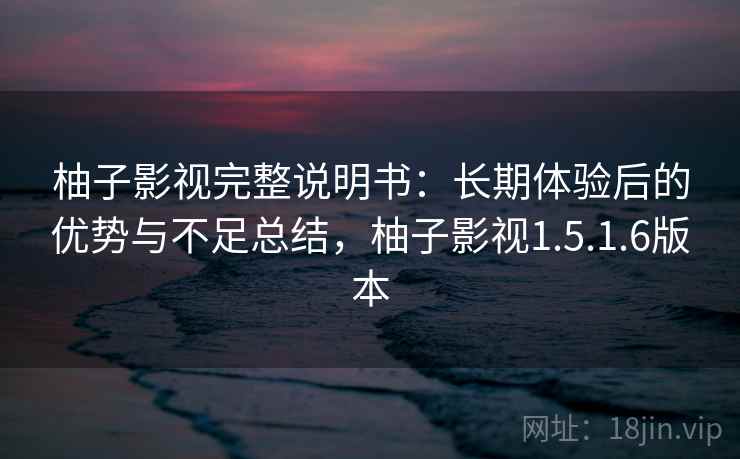 柚子影视完整说明书：长期体验后的优势与不足总结，柚子影视1.5.1.6版本