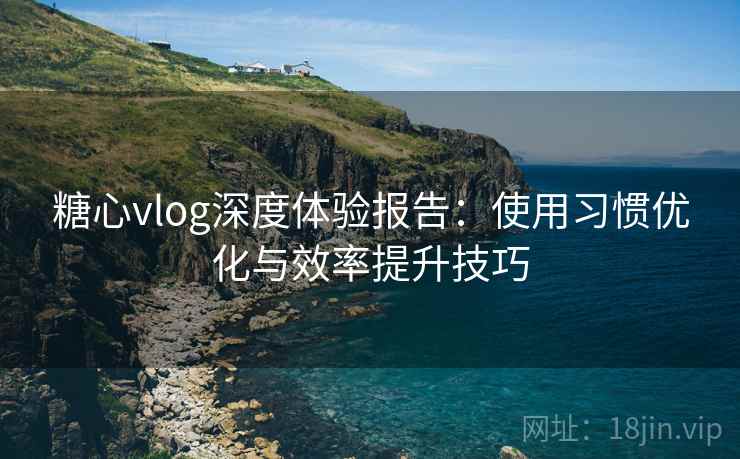糖心vlog深度体验报告：使用习惯优化与效率提升技巧