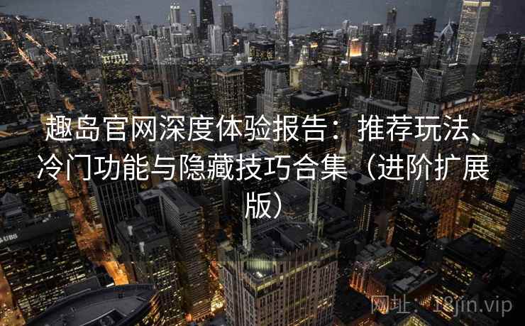 趣岛官网深度体验报告：推荐玩法、冷门功能与隐藏技巧合集（进阶扩展版）