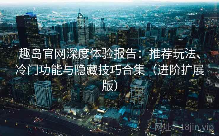 趣岛官网深度体验报告：推荐玩法、冷门功能与隐藏技巧合集（进阶扩展版）