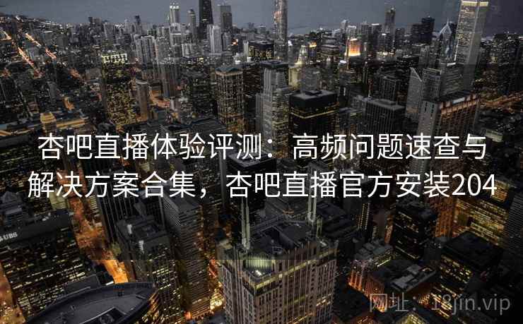 杏吧直播体验评测：高频问题速查与解决方案合集，杏吧直播官方安装204