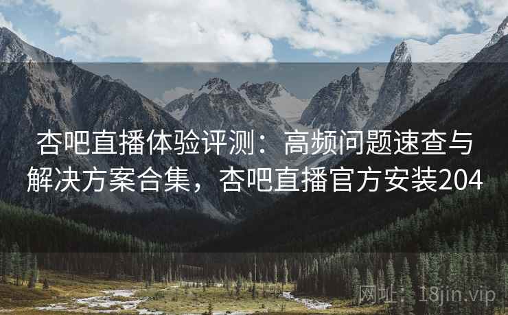 杏吧直播体验评测：高频问题速查与解决方案合集，杏吧直播官方安装204