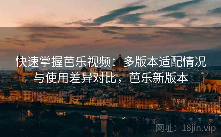 快速掌握芭乐视频：多版本适配情况与使用差异对比，芭乐新版本