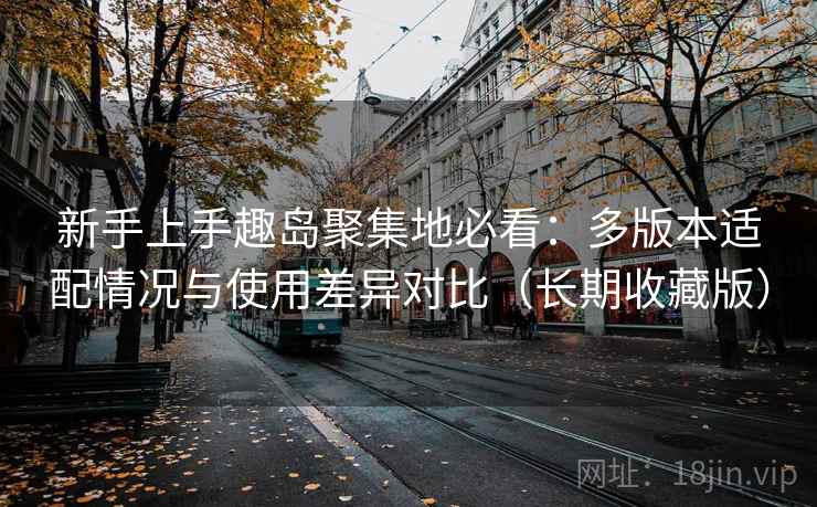 新手上手趣岛聚集地必看：多版本适配情况与使用差异对比（长期收藏版）