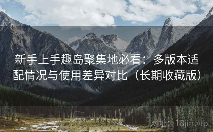 新手上手趣岛聚集地必看：多版本适配情况与使用差异对比（长期收藏版）