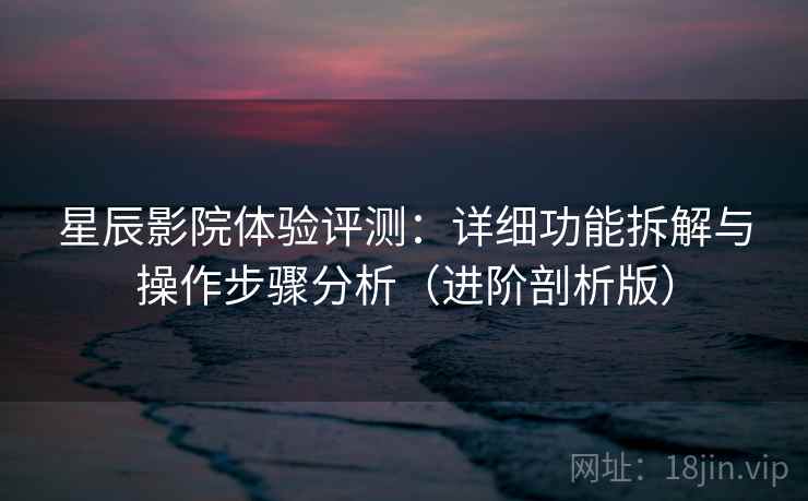 星辰影院体验评测：详细功能拆解与操作步骤分析（进阶剖析版）
