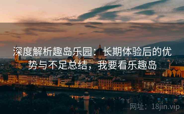 深度解析趣岛乐园：长期体验后的优势与不足总结，我要看乐趣岛
