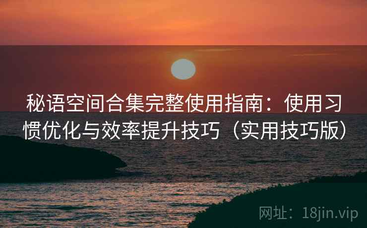 秘语空间合集完整使用指南：使用习惯优化与效率提升技巧（实用技巧版）
