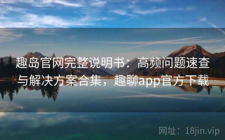 趣岛官网完整说明书：高频问题速查与解决方案合集，趣聊app官方下载