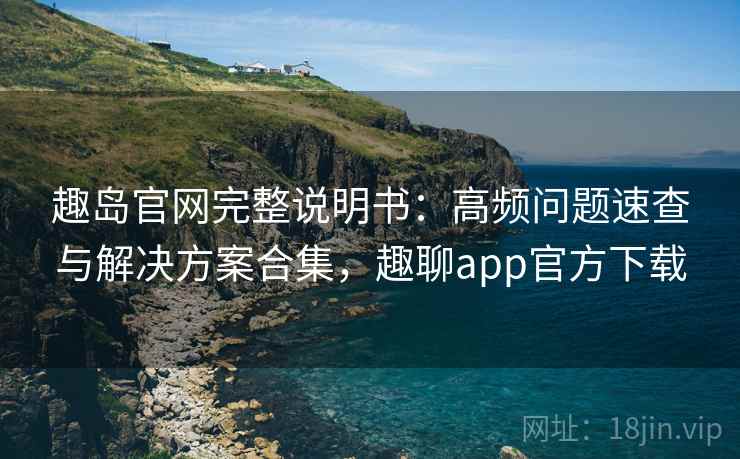 趣岛官网完整说明书：高频问题速查与解决方案合集，趣聊app官方下载